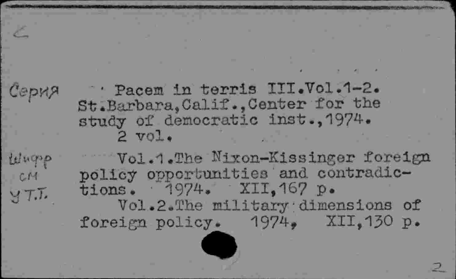 ﻿
• 'P&cwsl in terris III .Vol.1-2. St.Barbara,Calif.»Center for the study of democratic Inst.,1974.
2 vol.
ÜJ’-'O'1» u- ( t
CM
1/T.b
Vol.1.The Nixon-Kissinger foreign policy opportunities'and contradictions .	1974. XII,167 p.
Vol.2.The military : dimensions of foreign policy. 1974, XII,1^0 p.